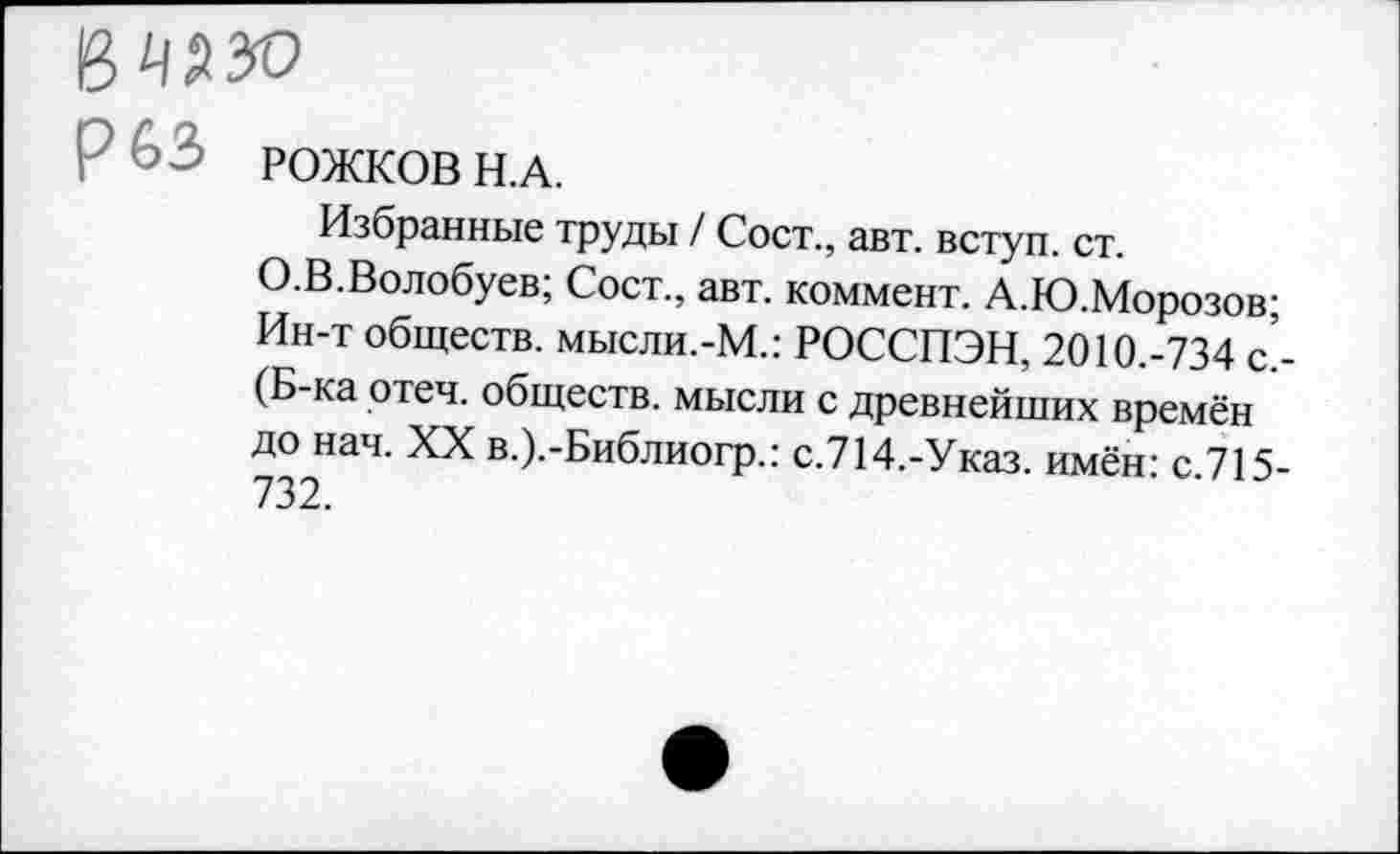 ﻿Р 63 РОЖКОВ Н.А.
Избранные труды / Сост., авт. вступ. ст.
О.В.Волобуев; Сост., авт. коммент. А.Ю.Морозов; Ин-т обществ, мысли.-М.: РОССПЭН, 2010.-734 с. (Б-ка отеч. обществ, мысли с древнейших времён до нач. XX в.).-Библиогр.: с.714.-Указ. имён: с.715-